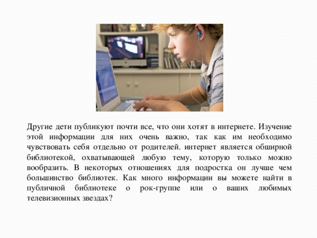 Другие дети публикуют почти все, что они хотят в интернете. Изучение этой информации для них очень важно, так как им необходимо чувствовать себя отдельно от родителей. интернет является обширной библиотекой, охватывающей любую тему, которую только можно вообразить. В некоторых отношениях для подростка он лучше чем большинство библиотек. Как много информации вы можете найти в публичной библиотеке о рок-группе или о ваших любимых телевизионных звездах?