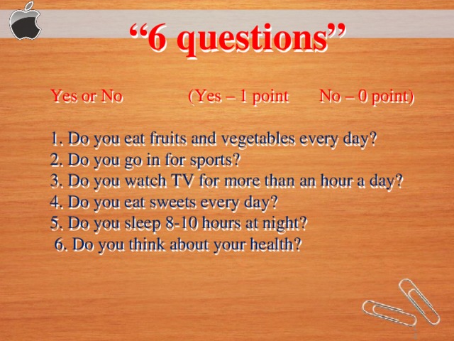 “ 6 questions”  Yes or No (Yes – 1 point No – 0 point) 1. Do you eat fruits and vegetables every day? 2. Do you go in for sports? 3. Do you watch TV for more thаn an hour a day? 4. Do you eat sweets every day? 5. Do you sleep 8-10 hours at night?  6. Do you think about your health?