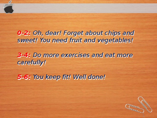 0-2:   Oh, dear! Forget about chips and sweet! You need fruit and vegetables! 3-4:  Do more exercises and eat more carefully! 5-6:   You keep fit! Well done!