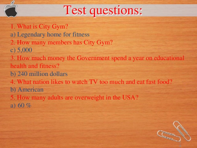 Test questions:  1. What is City Gym? a) Legendary home for fitness 2. How many members has City Gym? c) 5,000 3. How much money the Government spend a year on educational health and fitness? b) 240 million dollars 4. What nation likes to watch TV too much and eat fast food? b) American 5. How many adults are overweight in the USA? 60 %