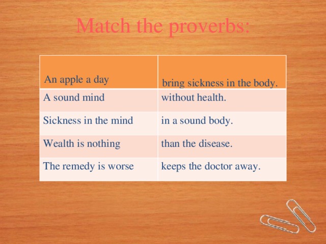 Match the proverbs: A sound mind without health. An apple a day Sickness in the mind bring sickness in the body. in a sound body. Wealth is nothing than the disease. The remedy is worse keeps the doctor away.