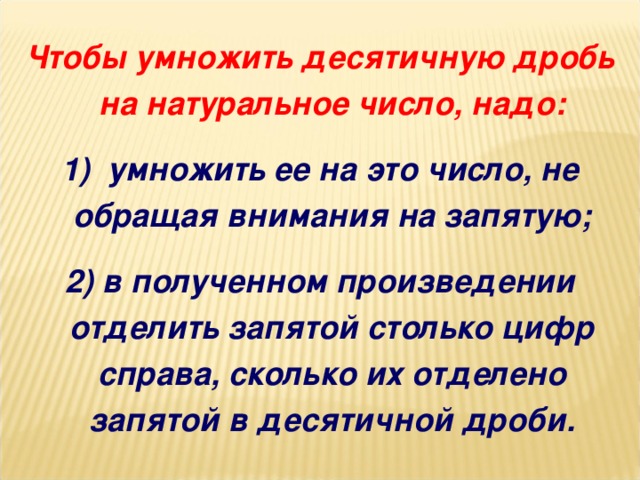 Чтобы умножить десятичную дробь на натуральное число, надо: 1)  умножить ее на это число, не обращая внимания на запятую; 2) в полученном произведении отделить запятой столько цифр справа, сколько их отделено запятой в десятичной дроби.