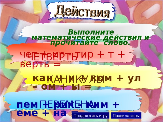 Выполните математические действия и прочитайте слово. чет + ир - тир + т + верть = ЧЕТВЕРТЬ кан + и + ком + ул – ом + ы = КАНИКУЛЫ пем + рик – ким + еме + на = ПЕРЕМЕНА Продолжить игру Правила игры