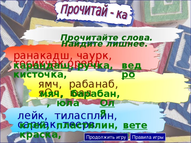 Прочитайте слова. Найдите лишнее. ранакадш, чаурк, тосикчак,оревд карандаш, ручка, кисточка, ведро ямч, рабанаб, яОл, юал  мяч, барабан, , юла  Оля лейк, тиласплин, саркак, теерв ветер  клей, пластилин, краска, Продолжить игру Правила игры