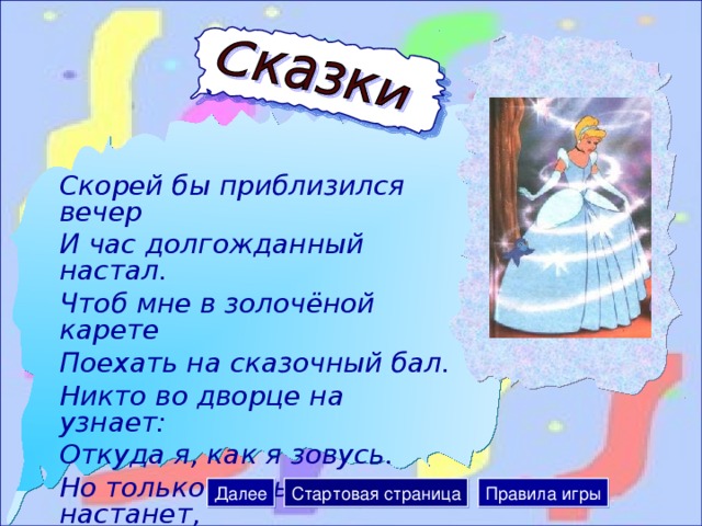 Скорей бы приблизился вечер И час долгожданный настал. Чтоб мне в золочёной карете Поехать на сказочный бал. Никто во дворце на узнает: Откуда я, как я зовусь. Но только лишь полночь настанет, К себе на чердак я вернусь. Далее Стартовая страница Правила игры