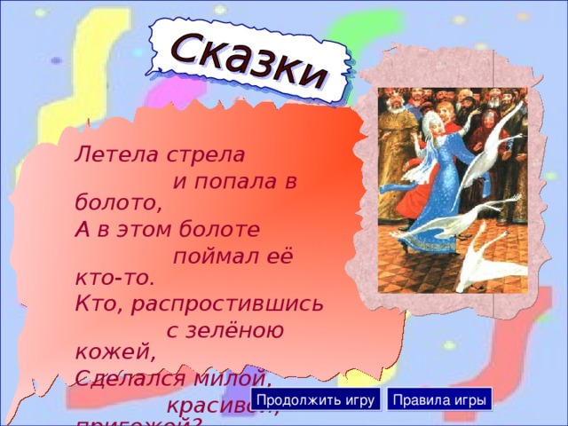 Летела стрела  и попала в болото, А в этом болоте  поймал её кто-то. Кто, распростившись  с зелёною кожей, Сделался милой,  красивой, пригожей?  Продолжить игру Правила игры