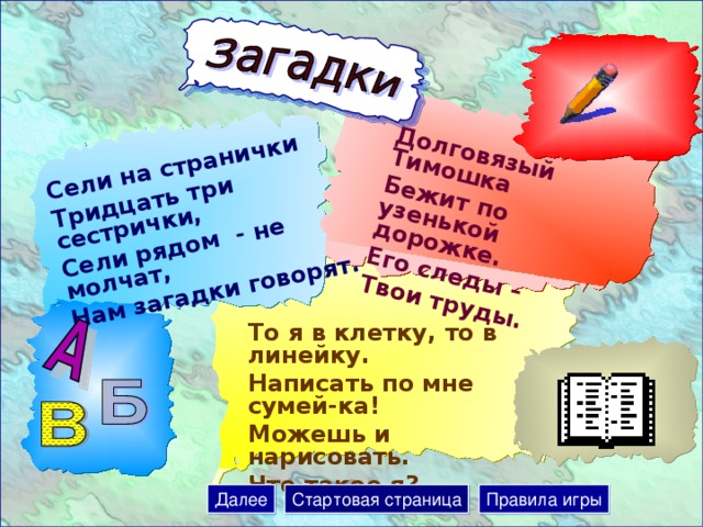 Сели на странички Тридцать три сестрички, Сели рядом - не молчат, Нам загадки говорят. Долговязый Тимошка Бежит по узенькой дорожке. Его следы – Твои труды. То я в клетку, то в линейку. Написать по мне сумей-ка! Можешь и нарисовать. Что такое я? Далее Стартовая страница Правила игры