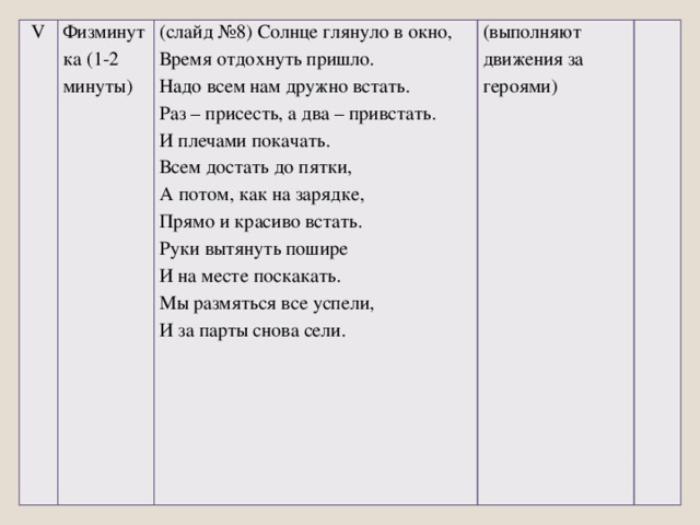 V Физминутка (1-2 минуты) (слайд №8) Солнце глянуло в окно, Время отдохнуть пришло. (выполняют движения за героями)   Надо всем нам дружно встать. Раз – присесть, а два – привстать. И плечами покачать. Всем достать до пятки, А потом, как на зарядке, Прямо и красиво встать. Руки вытянуть пошире И на месте поскакать. Мы размяться все успели, И за парты снова сели.  