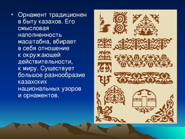 Орнамент традиционен в быту казахов. Его смысловая наполненность масштабна, вбирает в себя отношение к окружающей действительности, к миру. Существует большое разнообразие казахских национальных узоров и орнаментов.