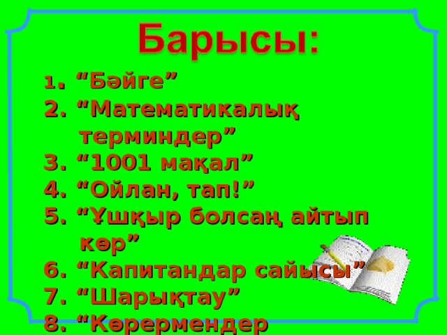 1 . “Бәйге” 2. “Математикалық терминдер” 3. “1001 мақал” 4. “Ойлан, тап!” 5. “Ұшқыр болсаң айтып көр” 6. “Капитандар сайысы” 7. “Шарықтау” 8. “Көрермендер көзайымы” 9. Қорытынды