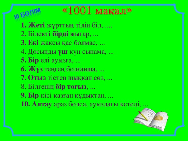 Жеті жұрттың тілін біл, .... Білекті бірді жығар, ... Екі жақсы қас болмас, ... Досыңды үш күн сынама, ... Бір елі ауызға, ... Жүз теңгең болғанша, ... Отыз тістен шыққан сөз, ... Білгенің бір  тоғыз , ... Бір кісі қазған құдықтан, ...  Алтау араз болса, ауыздағы кетеді, ...