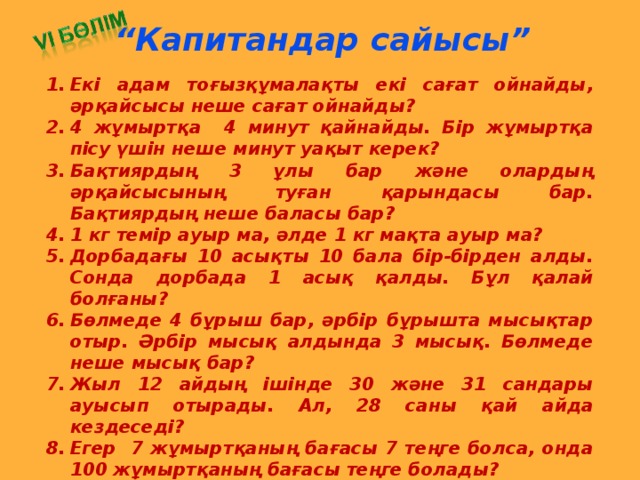 “ Капитандар сайысы” Екі адам тоғызқұмалақты екі сағат ойнайды, әрқайсысы неше сағат ойнайды? 4 жұмыртқа 4 минут қайнайды. Бір жұмыртқа пісу үшін неше минут уақыт керек? Бақтиярдың 3 ұлы бар және олардың әрқайсысының туған қарындасы бар. Бақтиярдың неше баласы бар? 1 кг темір ауыр ма, әлде 1 кг мақта ауыр ма? Дорбадағы 10 асықты 10 бала бір-бірден алды. Сонда дорбада 1 асық қалды. Бұл қалай болғаны? Бөлмеде 4 бұрыш бар, әрбір бұрышта мысықтар отыр. Әрбір мысық алдында 3 мысық. Бөлмеде неше мысық бар? Жыл 12 айдың ішінде 30 және 31 сандары ауысып отырады. Ал, 28 саны қай айда кездеседі? Егер 7 жұмыртқаның бағасы 7 теңге болса, онда 100 жұмыртқаның бағасы теңге болады? Бөренені 6 бөлікке бөлу үшін бөренені неше рет кесу керек?  Екі таяқтың төрт ұшы бар. Үш жарым таяқтың неше ұшы бар?