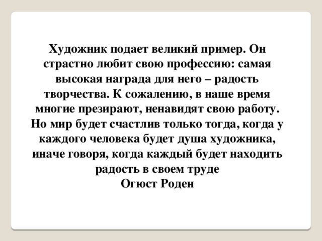 Художник подает великий пример. Он страстно любит свою профессию: самая высокая награда для него – радость творчества. К сожалению, в наше время многие презирают, ненавидят свою работу. Но мир будет счастлив только тогда, когда у каждого человека будет душа художника, иначе говоря, когда каждый будет находить радость в своем труде Огюст Роден