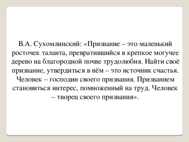 В.А. Сухомлинский: «Призвание – это маленький росточек таланта, превратившийся в крепкое могучее дерево на благородной почве трудолюбия. Найти своё призвание, утвердиться в нём – это источник счастья. Человек – господин своего призвания. Призванием становиться интерес, помноженный на труд. Человек – творец своего призвания».