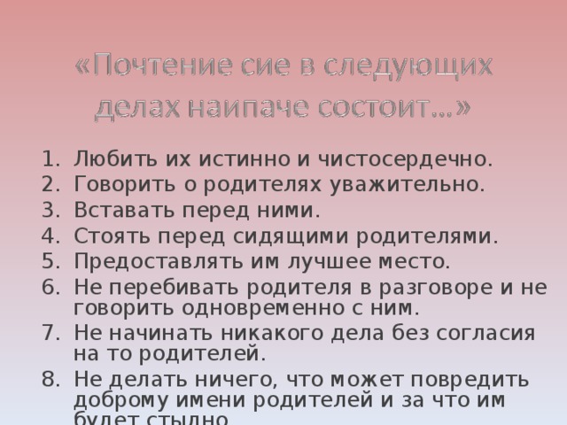 Любить их истинно и чистосердечно. Говорить о родителях уважительно. Вставать перед ними. Стоять перед сидящими родителями. Предоставлять им лучшее место. Не перебивать родителя в разговоре и не говорить одновременно с ним. Не начинать никакого дела без согласия на то родителей. Не делать ничего, что может повредить доброму имени родителей и за что им будет стыдно.