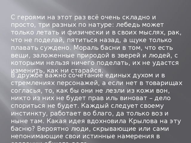 С героями на этот раз всё очень складно и просто, три разных по натуре: лебедь может только летать и физически и в своих мыслях, рак, что не поделай, пятиться назад, а щуке только плавать суждено. Мораль басни в том, что есть вещи, заложенные природой в зверей и людей, с которыми нельзя ничего поделать, их не удастся изменить, как ни старайся. В дружбе важно сочетание единых духом и в стремлениях персонажей, а если нет в товарищах согласья, то, как бы они не лезли из кожи вон, никто из них не будет прав иль виноват – дело спориться не будет. Каждый следует своему инстинкту, работает во благо, да только воз и ныне там. Какая идея вдохновила Крылова на эту басню? Вероятно люди, скрывающие или сами непонимающие свои истинные намерения в создании общего дела.