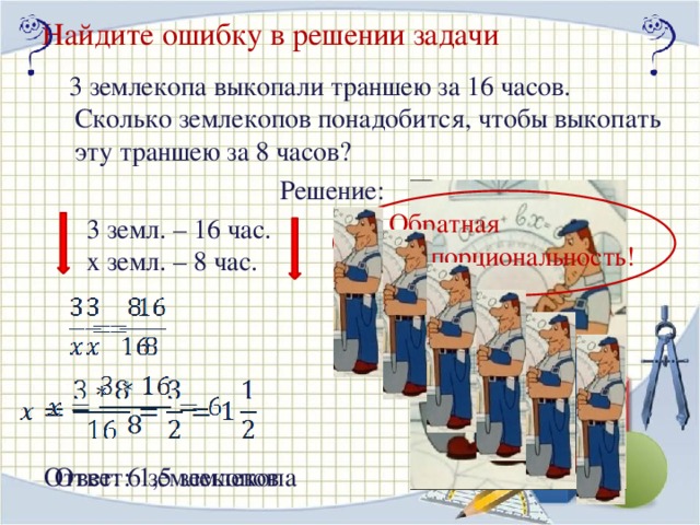 Найдите ошибку в решении задачи  3 землекопа выкопали траншею за 16 часов. Сколько землекопов понадобится, чтобы выкопать эту траншею за 8 часов? Решение: Обратная пропорциональность! 3 земл. – 16 час. х земл. – 8 час. Нажать ЛКМ на изображение землекопов Ответ: 6 землекопов Ответ: 1,5 землекопа 16