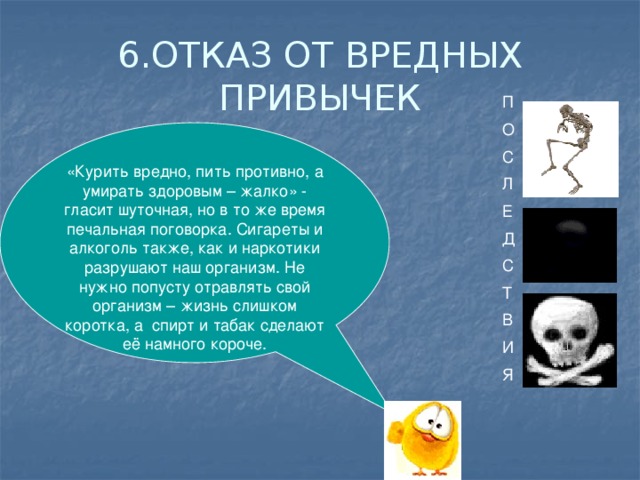 6.ОТКАЗ ОТ ВРЕДНЫХ ПРИВЫЧЕК П О С Л Е Д С Т В И Я «Курить вредно, пить противно, а умирать здоровым – жалко» - гласит шуточная, но в то же время печальная поговорка. Сигареты и алкоголь также, как и наркотики разрушают наш организм. Не нужно попусту отравлять свой организм – жизнь слишком коротка, а спирт и табак сделают её намного короче.