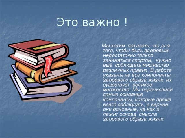 Это важно !  Мы хотим показать, что для того, чтобы быть здоровым, недостаточно только заниматься спортом, нужно ещё соблюдать множество различных правил. В работе указаны не все компоненты здорового образа жизни, их существует великое множество. Мы перечислили самые основные компоненты, которые проще всего соблюдать, а вернее они основные, на них и лежит основа смысла здорового образа жизни.