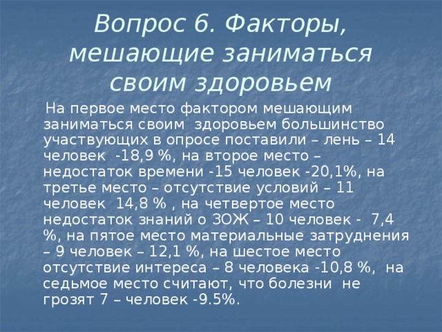 Вопрос 6. Факторы, мешающие заниматься своим здоровьем  На первое место фактором мешающим заниматься своим здоровьем большинство участвующих в опросе поставили – лень – 14 человек -18,9 %, на второе место – недостаток времени -15 человек -20,1%, на третье место – отсутствие условий – 11 человек 14,8 % , на четвертое место недостаток знаний о ЗОЖ – 10 человек - 7,4 %, на пятое место материальные затруднения – 9 человек – 12,1 %, на шестое место отсутствие интереса – 8 человека -10,8 %, на седьмое место считают, что болезни не грозят 7 – человек -9.5%.