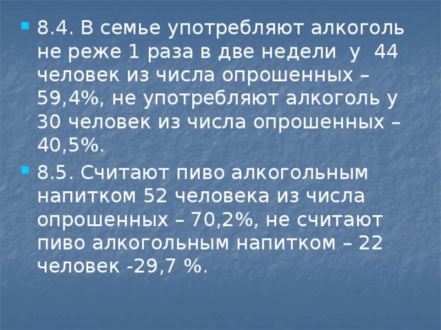 8.4. В семье употребляют алкоголь не реже 1 раза в две недели у 44 человек из числа опрошенных – 59,4%, не употребляют алкоголь у 30 человек из числа опрошенных – 40,5%. 8.5. Считают пиво алкогольным напитком 52 человека из числа опрошенных – 70,2%, не считают пиво алкогольным напитком – 22 человек -29,7 %.