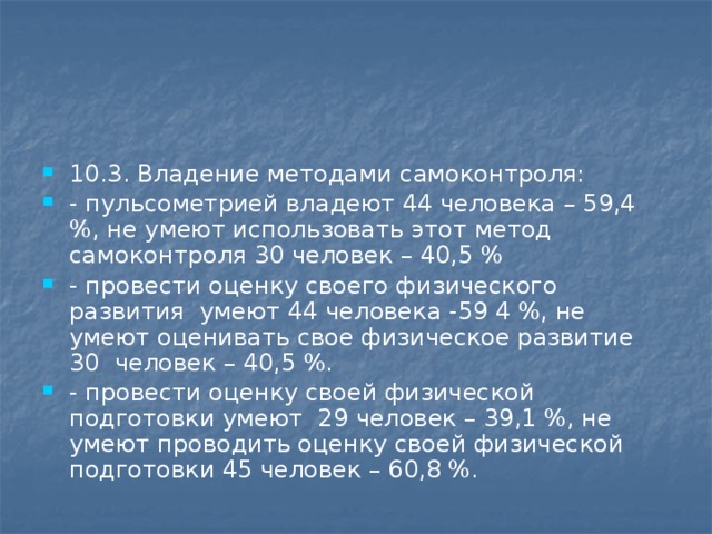 10.3. Владение методами самоконтроля: - пульсометрией владеют 44 человека – 59,4 %, не умеют использовать этот метод самоконтроля 30 человек – 40,5 % - провести оценку своего физического развития умеют 44 человека -59 4 %, не умеют оценивать свое физическое развитие 30 человек – 40,5 %. - провести оценку своей физической подготовки умеют 29 человек – 39,1 %, не умеют проводить оценку своей физической подготовки 45 человек – 60,8 %.