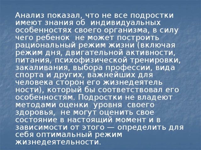 Анализ показал, что не все подростки имеют знания об индивидуальных особенностях своего организма, в силу чего ребенок не может построить рациональный режим жизни (включая режим дня, двигательной активности, питания, психофизической тренировки, закаливания, выбора профессии, вида спорта и других, важнейших для человека сторон его жизнедеятель­ности), который бы соответствовал его особенностям. Подростки не владеют методами оценки уровня своего здоровья, не могут оценить свое состояние в настоя­щий момент и в зависимости от этого — определить для себя оптимальный режим жизнедеятельности.