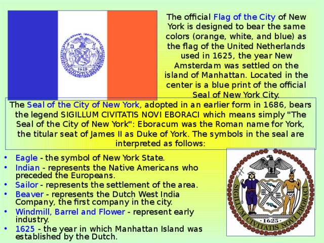 The official Flag of the City of New York is designed to bear the same colors (orange, white, and blue) as the flag of the United Netherlands used in 1625, the year New Amsterdam was settled on the island of Manhattan. Located in the center is a blue print of the official Seal of New York City. The Seal of the City of New York , adopted in an earlier form in 1686, bears the legend SIGILLUM CIVITATIS NOVI EBORACI which means simply 