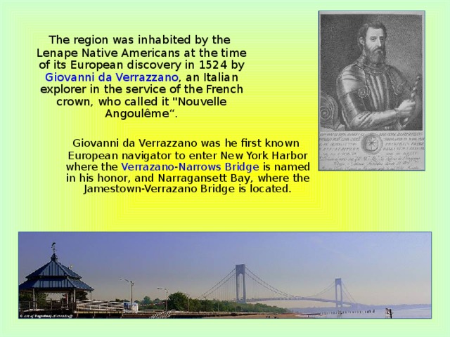 The region was inhabited by the Lenape Native Americans at the time of its European discovery in 1524 by Giovanni da Verrazzano , an Italian explorer in the service of the French crown, who called it 