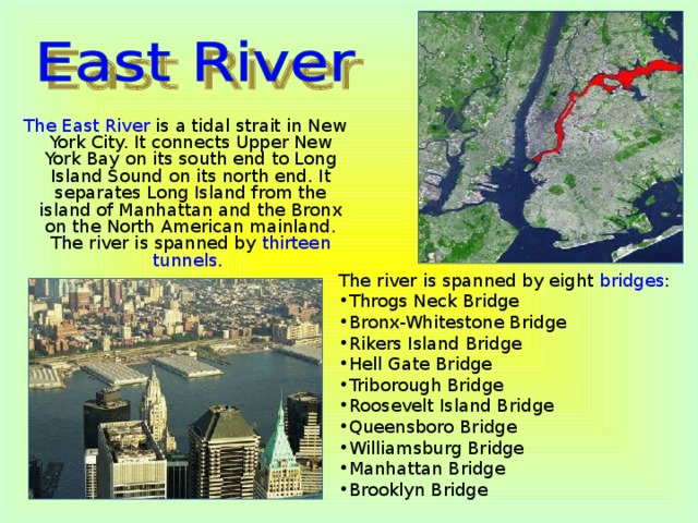 The East River is a tidal strait in New York City. It connects Upper New York Bay on its south end to Long Island Sound on its north end. It separates Long Island from the island of Manhattan and the Bronx on the North American mainland. The river is spanned by thirteen tunnels . The river is spanned by eight bridges :