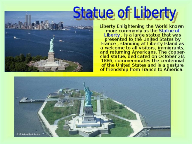Liberty Enlightening the World known more commonly as the Statue of Liberty , is a large statue that was presented to the United States by France , standing at Liberty Island as a welcome to all visitors, immigrants, and returning Americans. The copper-clad statue, dedicated on October 28, 1886, commemorates the centennial of the United States and is a gesture of friendship from France to America.