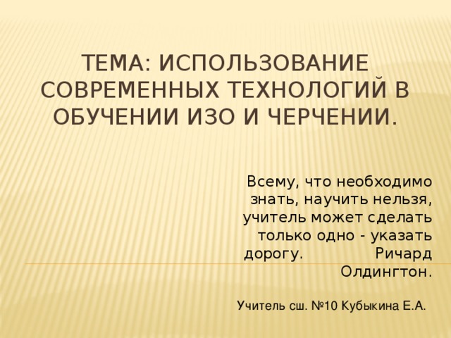 Тема: Использование современных технологий в обучении ИЗО и Черчении. Всему, что необходимо знать, научить нельзя, учитель может сделать только одно - указать дорогу. Ричард Олдингтон. Учитель сш. №10 Кубыкина Е.А.