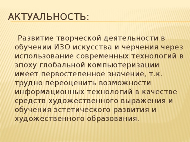 Актуальность:  Развитие творческой деятельности в обучении ИЗО искусства и черчения через использование современных технологий в эпоху глобальной компьютеризации имеет первостепенное значение, т.к. трудно переоценить возможности информационных технологий в качестве средств художественного выражения и обучения эстетического развития и художественного образования.