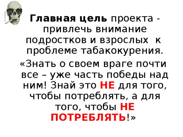 Главная цель проекта - привлечь внимание подростков и взрослых к проблеме табакокурения.  «Знать о своем враге почти все – уже часть победы над ним! Знай это НЕ для того, чтобы потреблять, а для того, чтобы НЕ ПОТРЕБЛЯТЬ !»