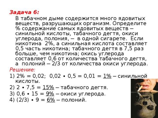 Задача 6:  В табачном дыме содержится много ядовитых веществ, разрушающих организм. Определите % содержание самых ядовитых веществ ─ синильной кислоты, табачного дегтя, окиси углерода, полония, ─ в одной сигарете. Если никотина 2%, а синильная кислота составляет 0,5 часть никотина; табачного дегтя в 7,5 раз больше, чем никотина; окись углерода составляет 0,6 от количества табачного дегтя, а полоний ─ 2/3 от количества окиси углерода. Решение: 1) 2% = 0,02; 0,02 ∙ 0,5 = 0,01 = 1% ─ синильной кислоты. 2) 2 ∙ 7,5 = 15% ─ табачного дегтя. 3) 0,6 ∙ 15 = 9% ─ окиси углерода. 4) (2/3) ∙ 9 = 6% ─ полоний.