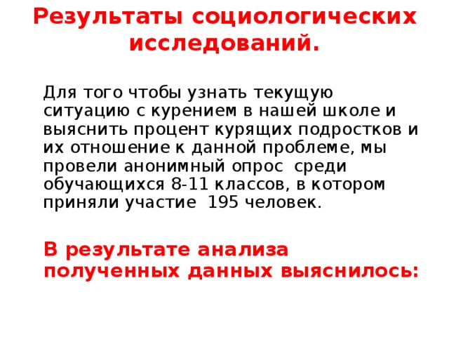 Результаты социологических исследований.    Для того чтобы узнать текущую ситуацию с курением в нашей школе и выяснить процент курящих подростков и их отношение к данной проблеме, мы провели анонимный опрос среди обучающихся 8-11 классов, в котором приняли участие 195 человек.  В результате анализа полученных данных выяснилось: