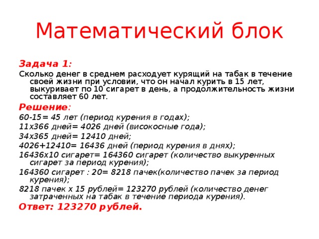 Математический блок Задача 1 : Сколько денег в среднем расходует курящий на табак в течение своей жизни при условии, что он начал курить в 15 лет, выкуривает по 10 сигарет в день, а продолжительность жизни составляет 60 лет. Решение : 60-15= 45 лет (период курения в годах); 11х366 дней= 4026 дней (високосные года); 34х365 дней= 12410 дней; 4026+12410= 16436 дней (период курения в днях); 16436х10 сигарет= 164360 сигарет (количество выкуренных сигарет за период курения); 164360 сигарет : 20= 8218 пачек(количество пачек за период курения); 8218 пачек х 15 рублей= 123270 рублей (количество денег затраченных на табак в течение периода курения). Ответ: 123270 рублей.