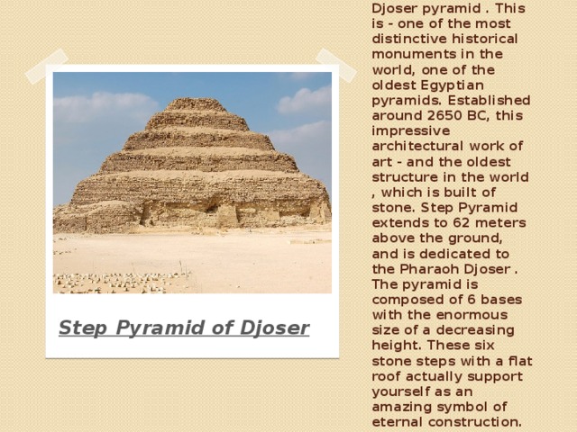 Architecture of Ancient Egypt is primarily associated with the pyramids . Let's start with the Djoser pyramid . This is - one of the most distinctive historical monuments in the world, one of the oldest Egyptian pyramids. Established around 2650 BC, this impressive architectural work of art - and the oldest structure in the world , which is built of stone. Step Pyramid extends to 62 meters above the ground, and is dedicated to the Pharaoh Djoser . The pyramid is composed of 6 bases with the enormous size of a decreasing height. These six stone steps with a flat roof actually support yourself as an amazing symbol of eternal construction. Step Pyramid of Djoser