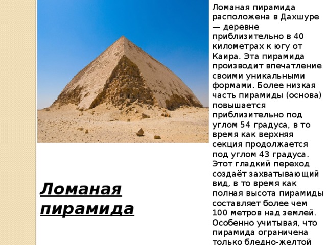 Ломаная пирамида расположена в Дахшуре — деревне приблизительно в 40 километрах к югу от Каира. Эта пирамида производит впечатление своими уникальными формами. Более низкая часть пирамиды (основа) повышается приблизительно под углом 54 градуса, в то время как верхняя секция продолжается под углом 43 градуса. Этот гладкий переход создаёт захватывающий вид, в то время как полная высота пирамиды составляет более чем 100 метров над землей. Особенно учитывая, что пирамида ограничена только бледно-желтой пустыней снизу и ясным синим небом сверху. Ломаная пирамида