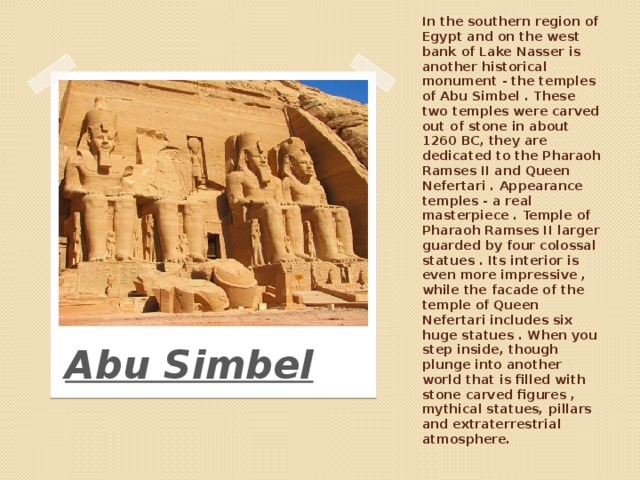 In the southern region of Egypt and on the west bank of Lake Nasser is another historical monument - the temples of Abu Simbel . These two temples were carved out of stone in about 1260 BC, they are dedicated to the Pharaoh Ramses II and Queen Nefertari . Appearance temples - a real masterpiece . Temple of Pharaoh Ramses II larger guarded by four colossal statues . Its interior is even more impressive , while the facade of the temple of Queen Nefertari includes six huge statues . When you step inside, though plunge into another world that is filled with stone carved figures , mythical statues, pillars and extraterrestrial atmosphere. Abu Simbel