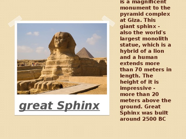The Great Sphinx is a magnificent monument to the pyramid complex at Giza. This giant sphinx - also the world's largest monolith statue, which is a hybrid of a lion and a human extends more than 70 meters in length. The height of it is impressive - more than 20 meters above the ground. Great Sphinx was built around 2500 BC great Sphinx