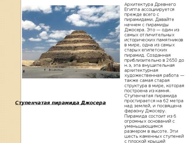 Архитектура Древнего Египта ассоциируется прежде всего с пирамидами. Давайте начнем с пирамиды Джосера. Это — один из самых отличительных исторических памятников в мире, одна из самых старых египетских пирамид. Созданная приблизительно в 2650 до н.э, эта внушительная архитектурная художественная работа — также самая старая структура в мире, которая построена из камня. Ступенчатая пирамида простирается на 62 метра над землей, и посвящена фараону Джосеру. Пирамида состоит из 6 огромных оснований с уменьшающимся размером в высоте. Эти шесть каменных ступеней с плоской крышей фактически поддерживают себя, как удивительный символ вечного строительства. Ступенчатая пирамида Джосера
