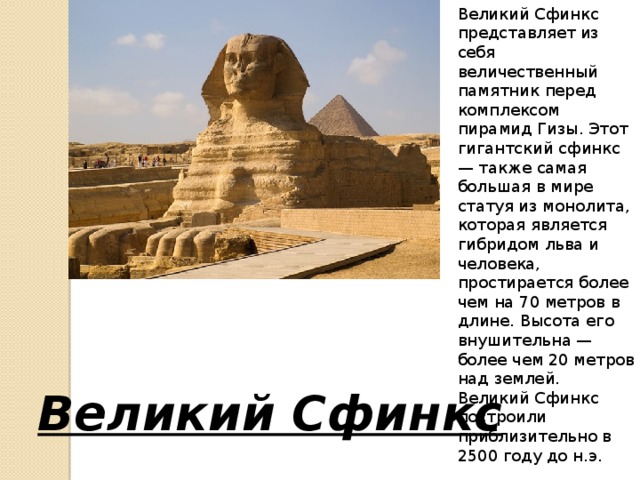 Великий Сфинкс представляет из себя величественный памятник перед комплексом пирамид Гизы. Этот гигантский сфинкс — также самая большая в мире статуя из монолита, которая является гибридом льва и человека, простирается более чем на 70 метров в длине. Высота его внушительна — более чем 20 метров над землей. Великий Сфинкс построили приблизительно в 2500 году до н.э. Великий Сфинкс