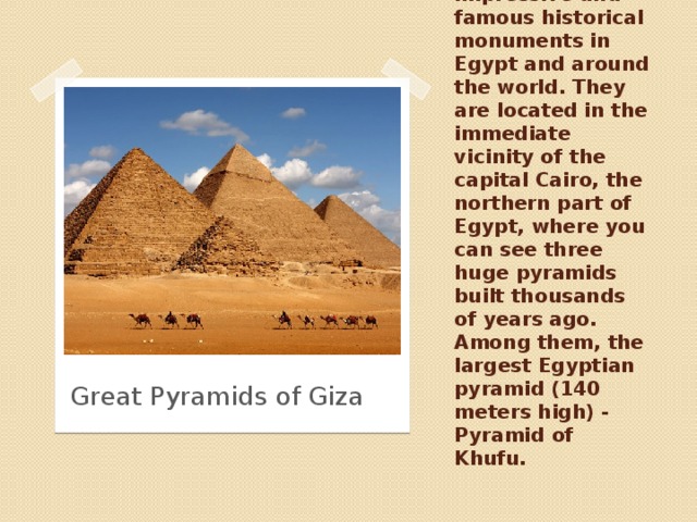 The Great Pyramids of Giza - the most impressive and famous historical monuments in Egypt and around the world. They are located in the immediate vicinity of the capital Cairo, the northern part of Egypt, where you can see three huge pyramids built thousands of years ago. Among them, the largest Egyptian pyramid (140 meters high) - Pyramid of Khufu. Great Pyramids of Giza