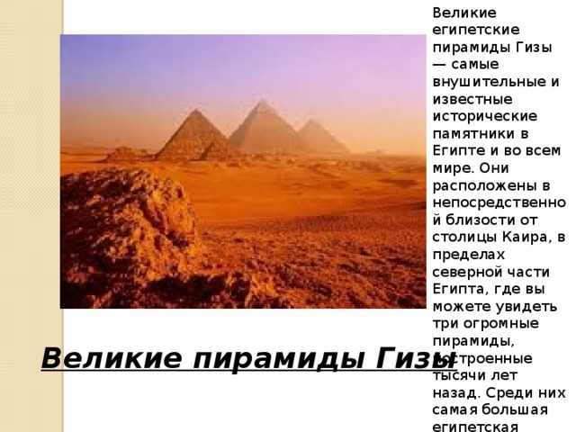 Великие египетские пирамиды Гизы — самые внушительные и известные исторические памятники в Египте и во всем мире. Они расположены в непосредственной близости от столицы Каира, в пределах северной части Египта, где вы можете увидеть три огромные пирамиды, построенные тысячи лет назад. Среди них самая большая египетская пирамида (140 метров в высоту) — пирамида Хуфу. Великие пирамиды Гизы