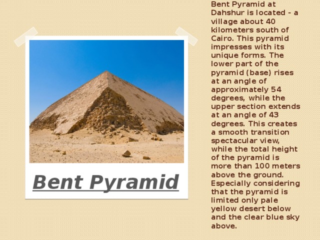 Bent Pyramid at Dahshur is located - a village about 40 kilometers south of Cairo. This pyramid impresses with its unique forms. The lower part of the pyramid (base) rises at an angle of approximately 54 degrees, while the upper section extends at an angle of 43 degrees. This creates a smooth transition spectacular view, while the total height of the pyramid is more than 100 meters above the ground. Especially considering that the pyramid is limited only pale yellow desert below and the clear blue sky above. Bent Pyramid