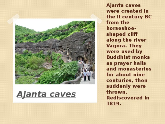 Ajanta caves were created in the II century BC from the horseshoe-shaped cliff along the river Vagora. They were used by Buddhist monks as prayer halls and monasteries for about nine centuries, then suddenly were thrown. Rediscovered in 1819. Ajanta caves