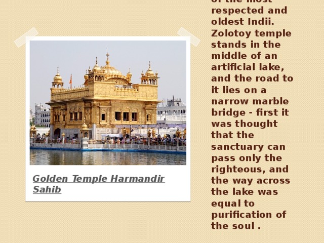 Temple is considered one of the most respected and oldest Indii. Zolotoy temple stands in the middle of an artificial lake, and the road to it lies on a narrow marble bridge - first it was thought that the sanctuary can pass only the righteous, and the way across the lake was equal to purification of the soul . Golden Temple Harmandir Sahib