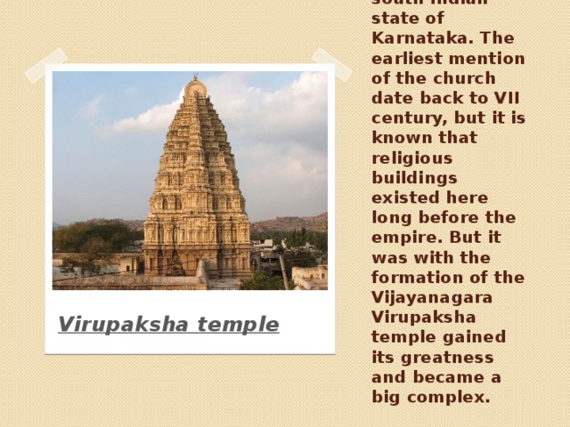 Virupaksha Temple is located in the small village of Hampi in the south Indian state of Karnataka. The earliest mention of the church date back to VII century, but it is known that religious buildings existed here long before the empire. But it was with the formation of the Vijayanagara Virupaksha temple gained its greatness and became a big complex. Virupaksha temple