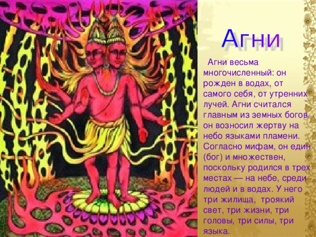 Агни весьма многочисленный: он рожден в водах, от самого себя, от утренних лучей. Агни считался главным из земных богов, он возносил жертву на небо языками пламени. Согласно мифам, он един (бог) и множествен, поскольку родился в трех местах — на небе, среди людей и в водах. У него три жилища, троякий свет, три жизни, три головы, три силы, три языка.